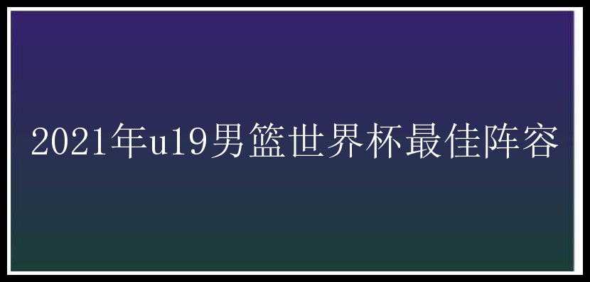 2021年u19男篮世界杯最佳阵容