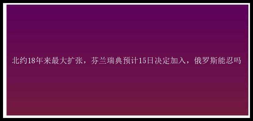 北约18年来最大扩张，芬兰瑞典预计15日决定加入，俄罗斯能忍吗