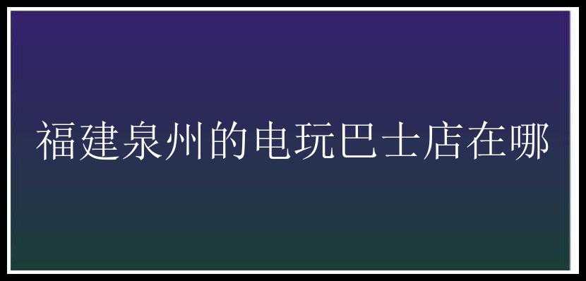 福建泉州的电玩巴士店在哪