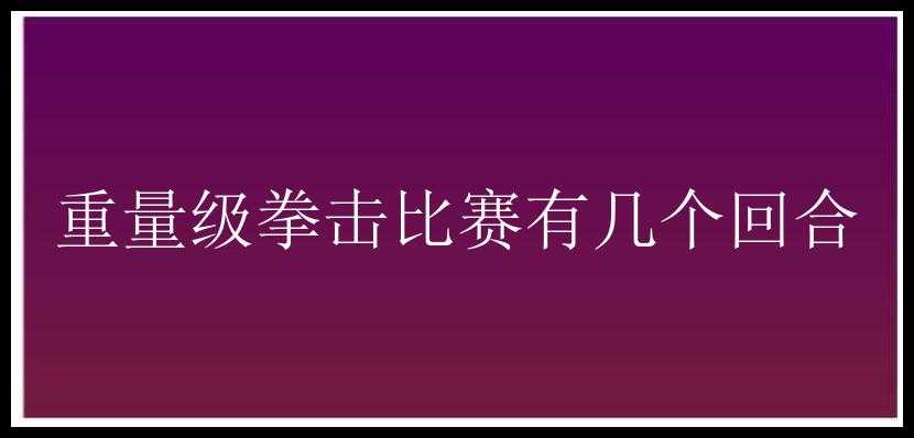 重量级拳击比赛有几个回合