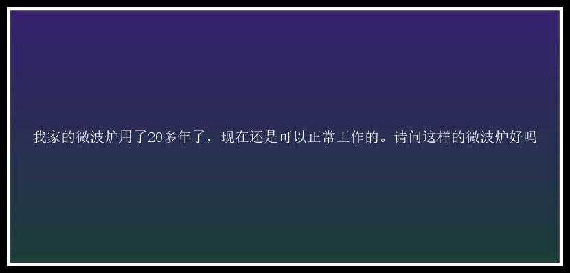 我家的微波炉用了20多年了，现在还是可以正常工作的。请问这样的微波炉好吗