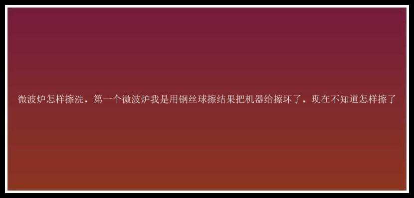 微波炉怎样擦洗，第一个微波炉我是用钢丝球擦结果把机器给擦坏了，现在不知道怎样擦了